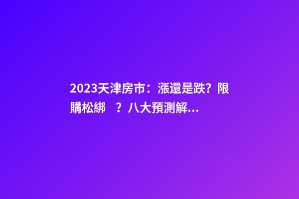 2023天津房市：漲還是跌？限購松綁？八大預測解讀！